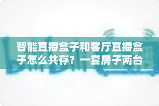 智能直播盒子和客厅直播盒子怎么共存?一套房子两台盒子的和谐相处指南 智能直播盒子和客厅直播盒子怎么共存?一套房子两台盒子的和谐相处指南