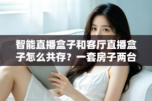 智能直播盒子和客厅直播盒子怎么共存?一套房子两台盒子的和谐相处指南 智能直播盒子和客厅直播盒子怎么共存?一套房子两台盒子的和谐相处指南