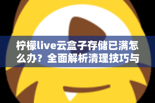 柠檬live云盒子存储已满怎么办?全面解析清理技巧与实用解决方案 柠檬live云盒子存储已满怎么办?全面解析清理技巧与实用解决方案