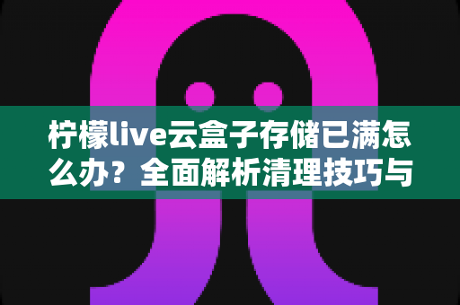 柠檬live云盒子存储已满怎么办？全面解析清理技巧与实用解决方案
