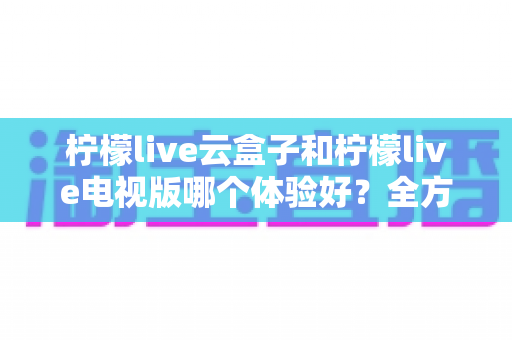 柠檬live云盒子和柠檬live电视版哪个体验好?全方位深度对比帮你选对不踩坑 柠檬live云盒子和柠檬live电视版哪个体验好?全方位深度对比帮你选对不踩坑