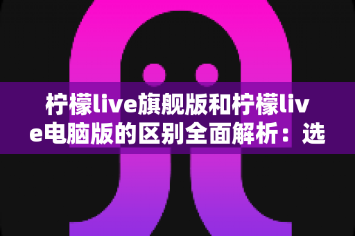 柠檬live旗舰版和柠檬live电脑版的区别全面解析：选对版本畅享高清直播体验