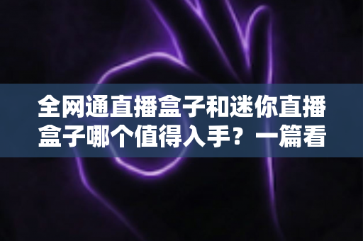 全网通直播盒子和迷你直播盒子哪个值得入手？一篇看懂两者差异的深度选购指南