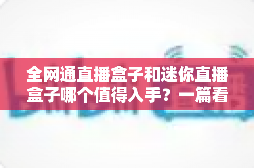 全网通直播盒子和迷你直播盒子哪个值得入手？一篇看懂两者差异的深度选购指南