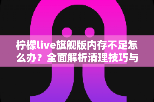 柠檬live旗舰版内存不足怎么办？全面解析清理技巧与优化方案，让你的直播体验流畅不卡顿