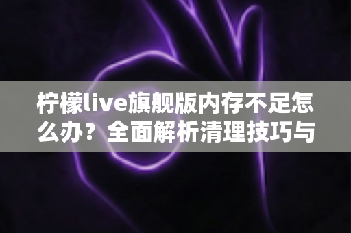 柠檬live旗舰版内存不足怎么办？全面解析清理技巧与优化方案，让你的直播体验流畅不卡顿