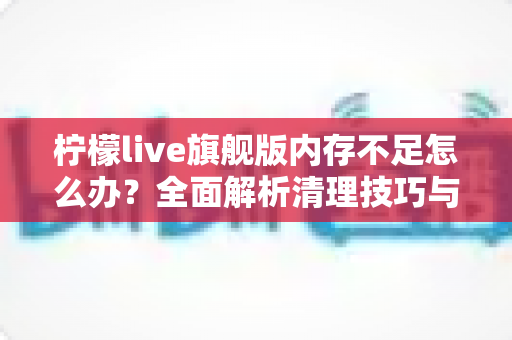 柠檬live旗舰版内存不足怎么办？全面解析清理技巧与优化方案，让你的直播体验流畅不卡顿