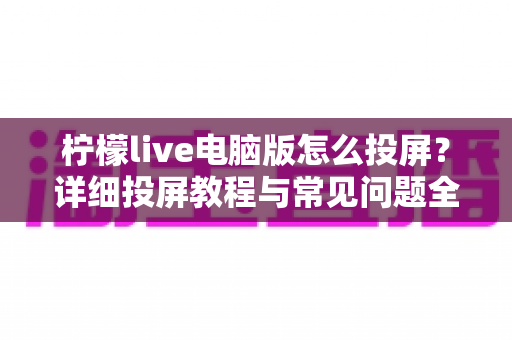 柠檬live电脑版怎么投屏？详细投屏教程与常见问题全解析