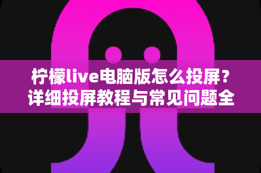 柠檬live电脑版怎么投屏？详细投屏教程与常见问题全解析
