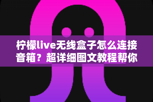 柠檬live无线盒子怎么连接音箱？超详细图文教程帮你秒变连接达人！