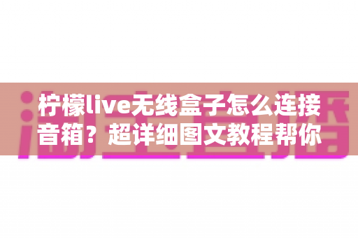 柠檬live无线盒子怎么连接音箱？超详细图文教程帮你秒变连接达人！