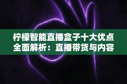 柠檬智能直播盒子十大优点全面解析：直播带货与内容创作的效率神器