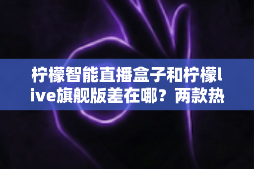 柠檬智能直播盒子和柠檬live旗舰版差在哪？两款热门直播设备深度对比与选购全指南