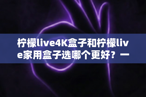 柠檬live4K盒子和柠檬live家用盒子选哪个更好？一篇读懂两者差异的深度选购指南