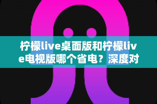 柠檬live桌面版和柠檬live电视版哪个省电？深度对比分析与实用省电指南全解析