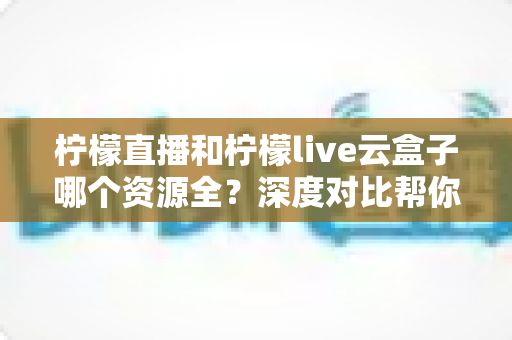 柠檬直播和柠檬live云盒子哪个资源全？深度对比帮你找到最全资源的选择