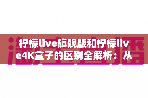 柠檬live旗舰版和柠檬live4K盒子的区别全解析:从硬件到体验,帮你选对那一台 柠檬live旗舰版和柠檬live4K盒子的区别全解析:从硬件到体验,帮你选对那一台