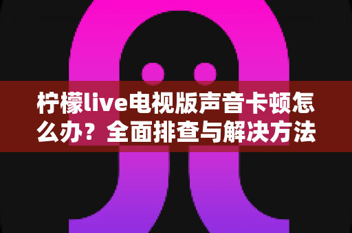 柠檬live电视版声音卡顿怎么办？全面排查与解决方法指南，让您畅享流畅观影体验