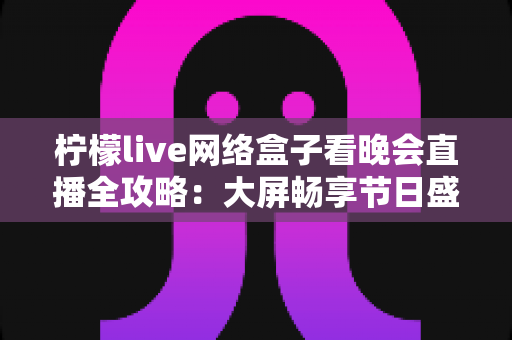 柠檬live网络盒子看晚会直播全攻略：大屏畅享节日盛宴的实用指南