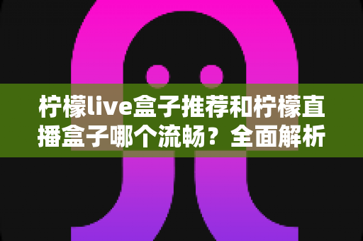 柠檬live盒子推荐和柠檬直播盒子哪个流畅？全面解析选购技巧与流畅度优化指南