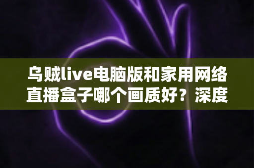 乌贼live电脑版和家用网络直播盒子哪个画质好？深度画质对比与实用选购指南
