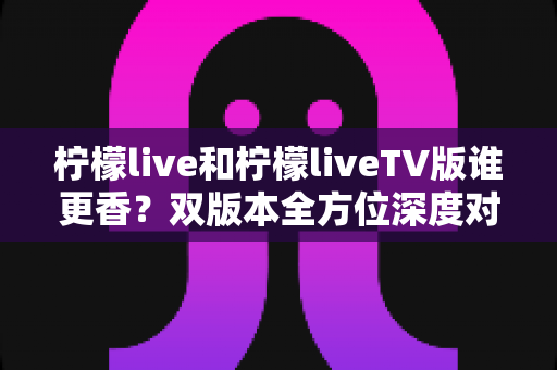 柠檬live和柠檬liveTV版谁更香?双版本全方位深度对比,看完就知道怎么选 柠檬live和柠檬liveTV版谁更香?双版本全方位深度对比,看完就知道怎么选