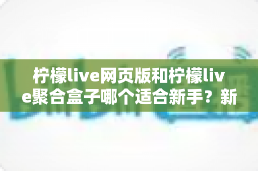柠檬live网页版和柠檬live聚合盒子哪个适合新手？新手入门全方位对比指南