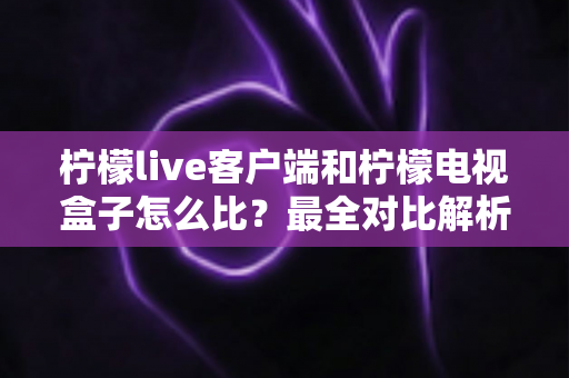 柠檬live客户端和柠檬电视盒子怎么比？最全对比解析与家庭影音选购指南