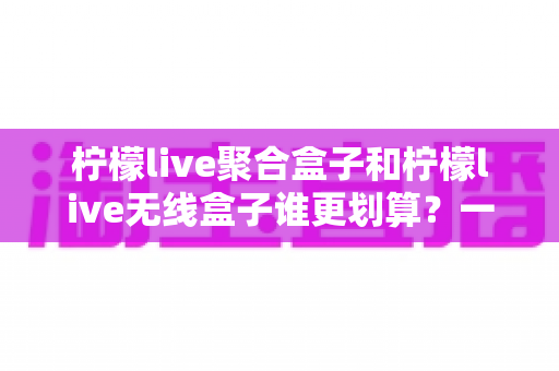 柠檬live聚合盒子和柠檬live无线盒子谁更划算？一文看懂价格、功能与选购技巧，帮你避坑省钱