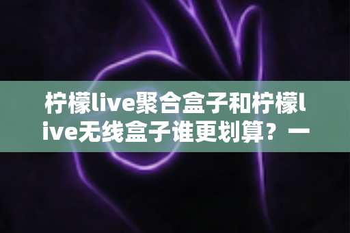 柠檬live聚合盒子和柠檬live无线盒子谁更划算？一文看懂价格、功能与选购技巧，帮你避坑省钱