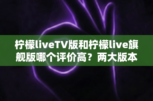 柠檬liveTV版和柠檬live旗舰版哪个评价高？两大版本口碑全面对比与实用选购指南