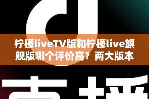 柠檬liveTV版和柠檬live旗舰版哪个评价高？两大版本口碑全面对比与实用选购指南
