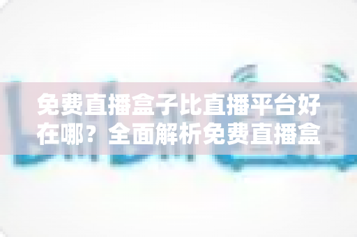 免费直播盒子比直播平台好在哪？全面解析免费直播盒子的独特优势与选购指南