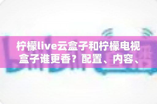柠檬live云盒子和柠檬电视盒子谁更香?配置、内容、价格全方位对比,帮你选对不踩坑 柠檬live云盒子和柠檬电视盒子谁更香?配置、内容、价格全方位对比,帮你选对不踩坑