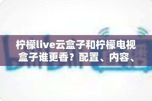 柠檬live云盒子和柠檬电视盒子谁更香?配置、内容、价格全方位对比,帮你选对不踩坑 柠檬live云盒子和柠檬电视盒子谁更香?配置、内容、价格全方位对比,帮你选对不踩坑