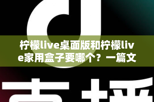 柠檬live桌面版和柠檬live家用盒子要哪个？一篇文章帮你彻底搞懂怎么选