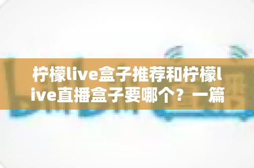 柠檬live盒子推荐和柠檬live直播盒子要哪个？一篇帮你彻底搞懂选购思路的实用指南