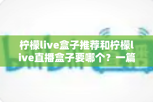 柠檬live盒子推荐和柠檬live直播盒子要哪个？一篇帮你彻底搞懂选购思路的实用指南