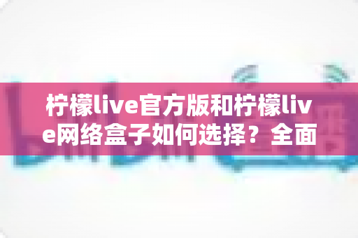 柠檬live官方版和柠檬live网络盒子如何选择？全面对比解析帮你找到最适合的方案