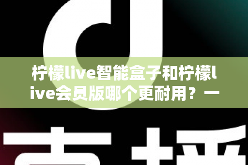 柠檬live智能盒子和柠檬live会员版哪个更耐用?一文看懂两者寿命差异与最佳选购方案 柠檬live智能盒子和柠檬live会员版哪个更耐用?一文看懂两者寿命差异与最佳选购方案