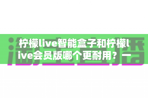 柠檬live智能盒子和柠檬live会员版哪个更耐用?一文看懂两者寿命差异与最佳选购方案 柠檬live智能盒子和柠檬live会员版哪个更耐用?一文看懂两者寿命差异与最佳选购方案