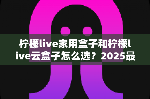 柠檬live家用盒子和柠檬live云盒子怎么选？2025最新选购指南，看完不再纠结