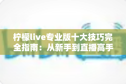 柠檬live专业版十大技巧完全指南：从新手到直播高手的进阶秘籍