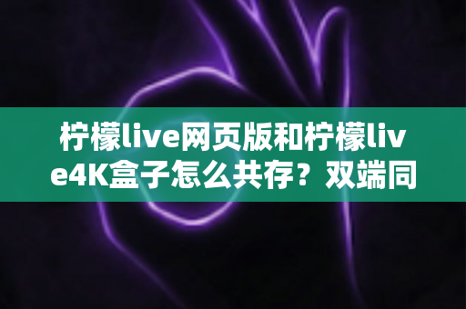 柠檬live网页版和柠檬live4K盒子怎么共存?双端同用全攻略与避坑指南 柠檬live网页版和柠檬live4K盒子怎么共存?双端同用全攻略与避坑指南