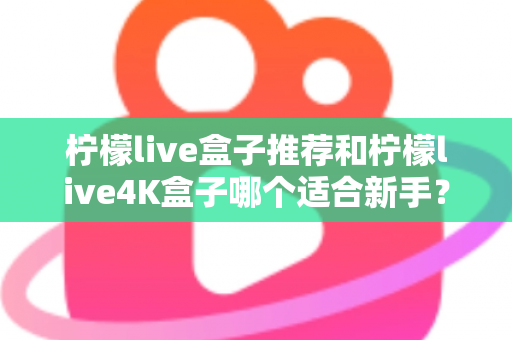 柠檬live盒子推荐和柠檬live4K盒子哪个适合新手？零基础选购避坑指南与真实体验分享