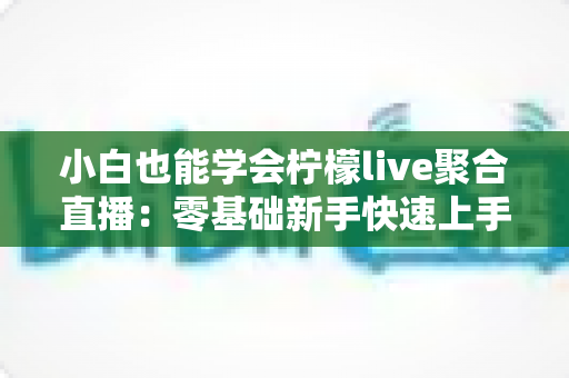 小白也能学会柠檬live聚合直播：零基础新手快速上手全攻略
