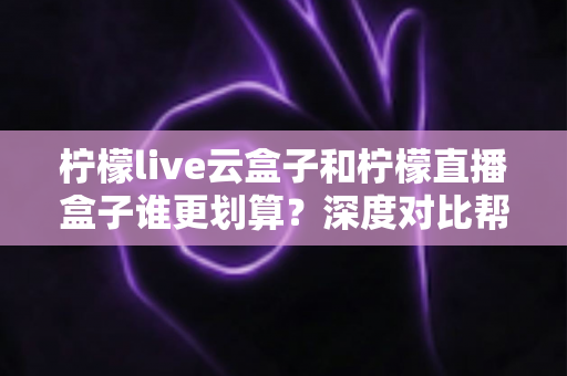 柠檬live云盒子和柠檬直播盒子谁更划算?深度对比帮你选对不选贵! 柠檬live云盒子和柠檬直播盒子谁更划算?深度对比帮你选对不选贵!