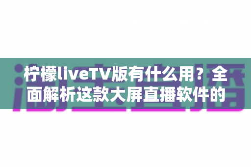 柠檬liveTV版有什么用?全面解析这款大屏直播软件的功能与实用价值 柠檬liveTV版有什么用?全面解析这款大屏直播软件的功能与实用价值