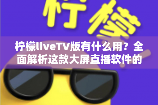柠檬liveTV版有什么用?全面解析这款大屏直播软件的功能与实用价值 柠檬liveTV版有什么用?全面解析这款大屏直播软件的功能与实用价值