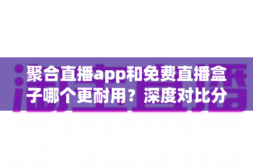 聚合直播app和免费直播盒子哪个更耐用？深度对比分析与实用避坑指南